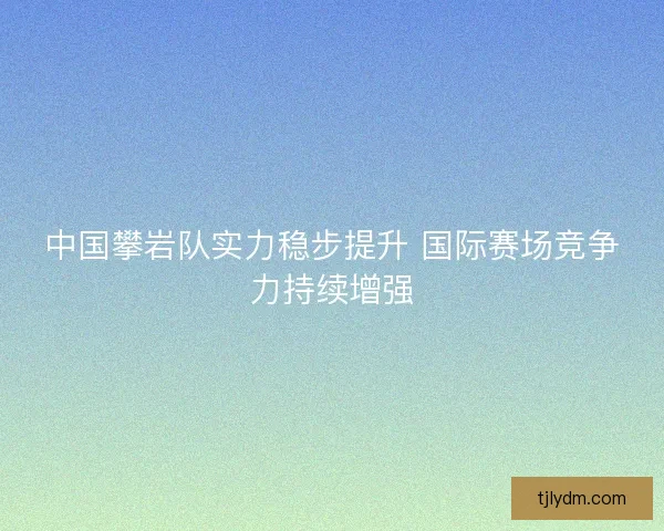 中国攀岩队实力稳步提升 国际赛场竞争力持续增强