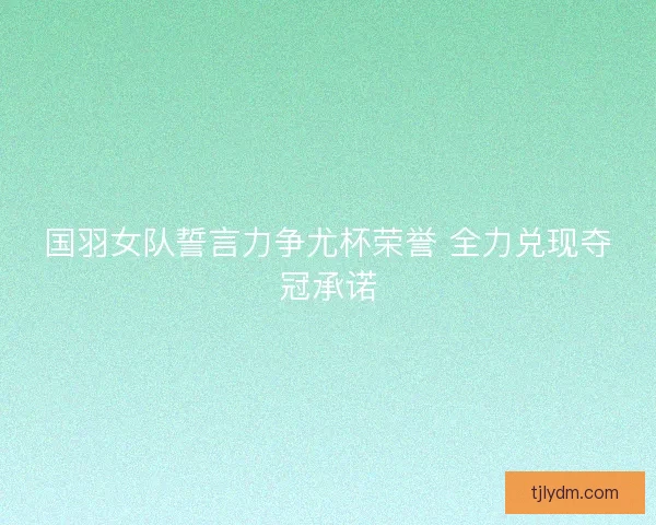 国羽女队誓言力争尤杯荣誉 全力兑现夺冠承诺